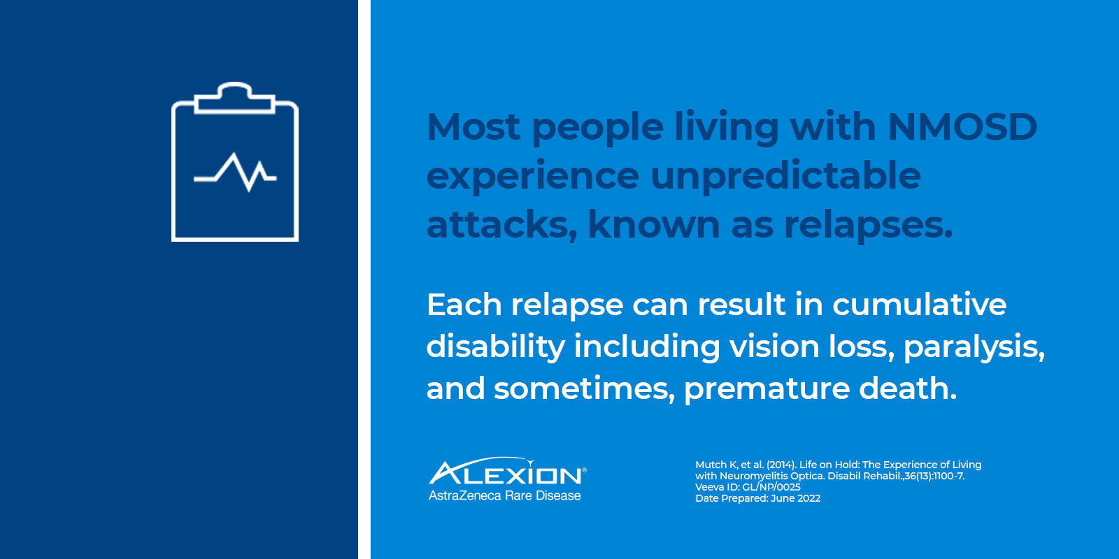 Text: most people living with NMOSD experience unpredictable attacks, known as relapses. Each relapse can result in cumulative disability including vision loss, paralysis, and sometimes premature death